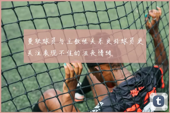 曼联球员与主教练关系良好球员更关注表现不佳的沮丧情绪