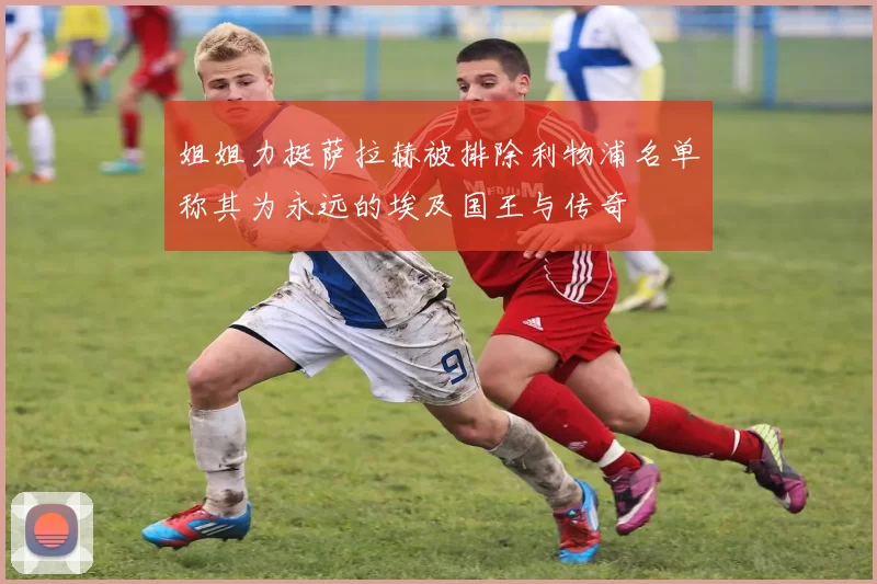 姐姐力挺萨拉赫被排除利物浦名单称其为永远的埃及国王与传奇