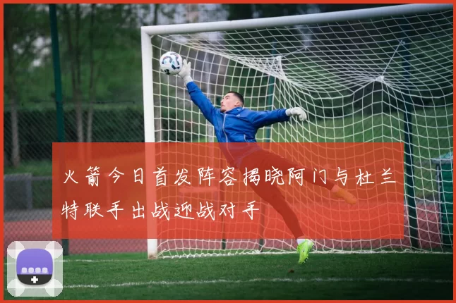 火箭今日首发阵容揭晓阿门与杜兰特联手出战迎战对手