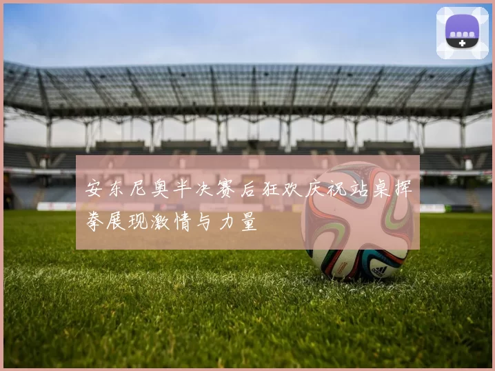 安东尼奥半决赛后狂欢庆祝站桌挥拳展现激情与力量