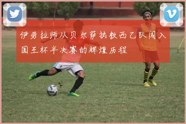伊劳拉师从贝尔萨执教西乙队闯入国王杯半决赛的辉煌历程