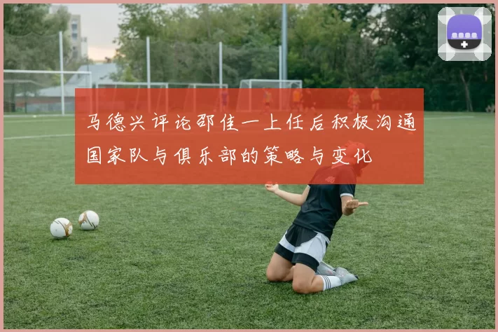 马德兴评论邵佳一上任后积极沟通国家队与俱乐部的策略与变化
