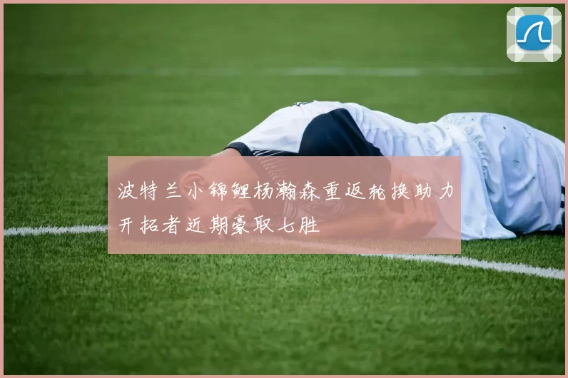 波特兰小锦鲤杨瀚森重返轮换助力开拓者近期豪取七胜