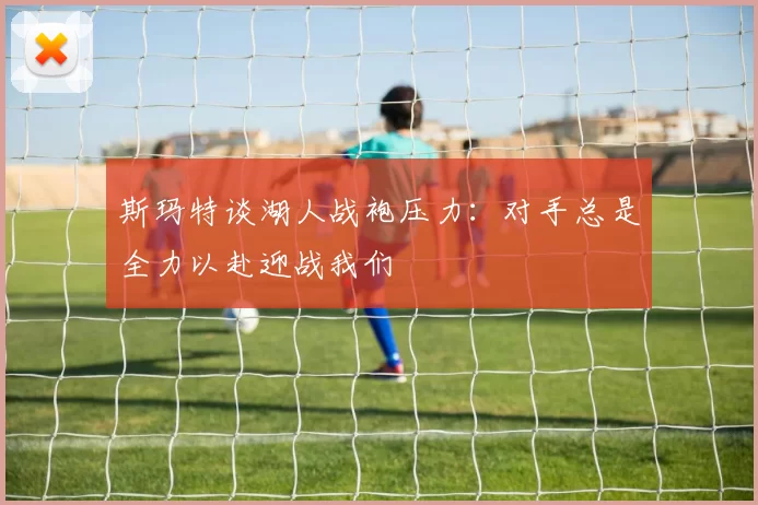 斯玛特谈湖人战袍压力：对手总是全力以赴迎战我们
