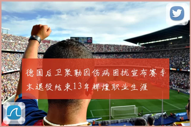德国后卫聚勒因伤病困扰宣布赛季末退役结束13年辉煌职业生涯