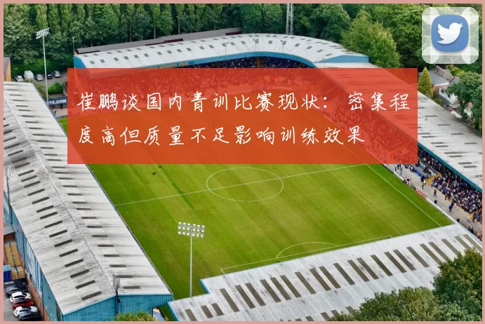 崔鹏谈国内青训比赛现状：密集程度高但质量不足影响训练效果