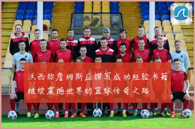 沃西称詹姆斯应撰写成功经验书籍继续震撼世界的篮球传奇之路