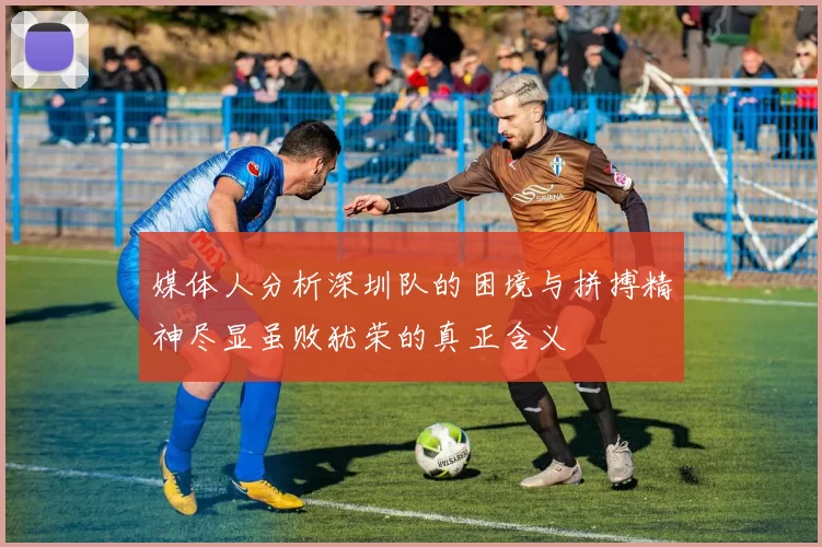 媒体人分析深圳队的困境与拼搏精神尽显虽败犹荣的真正含义