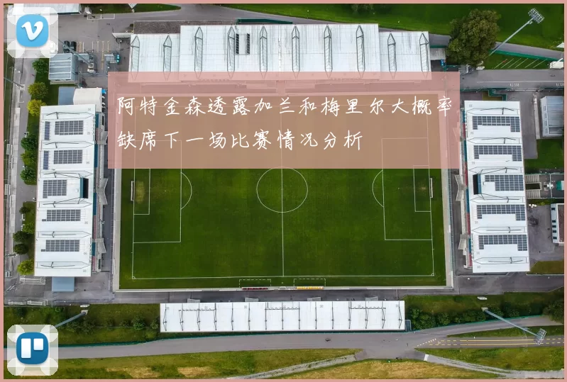 阿特金森透露加兰和梅里尔大概率缺席下一场比赛情况分析