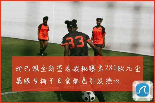 姆巴佩全新签名战靴曝光280欧元金属银与梅子日食配色引发热议