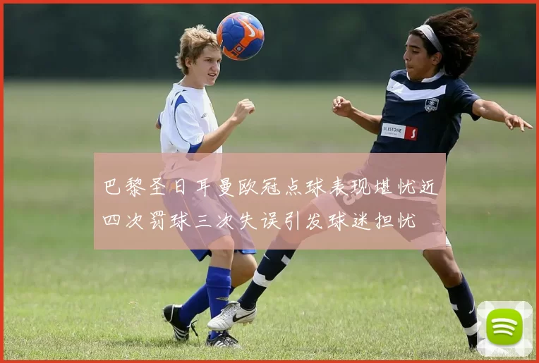巴黎圣日耳曼欧冠点球表现堪忧近四次罚球三次失误引发球迷担忧