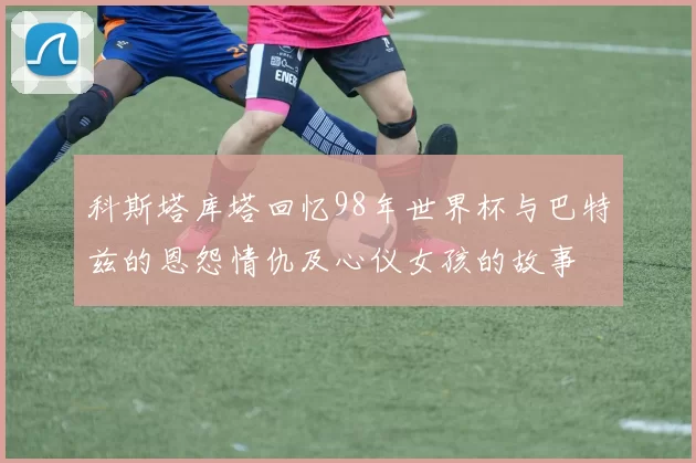 科斯塔库塔回忆98年世界杯与巴特兹的恩怨情仇及心仪女孩的故事