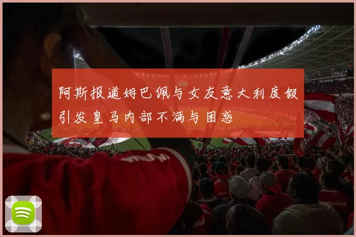 阿斯报道姆巴佩与女友意大利度假引发皇马内部不满与困惑