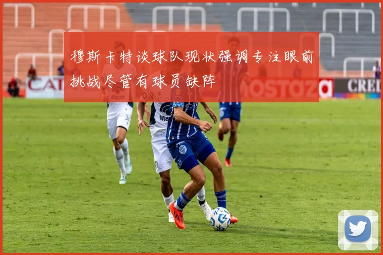 穆斯卡特谈球队现状强调专注眼前挑战尽管有球员缺阵