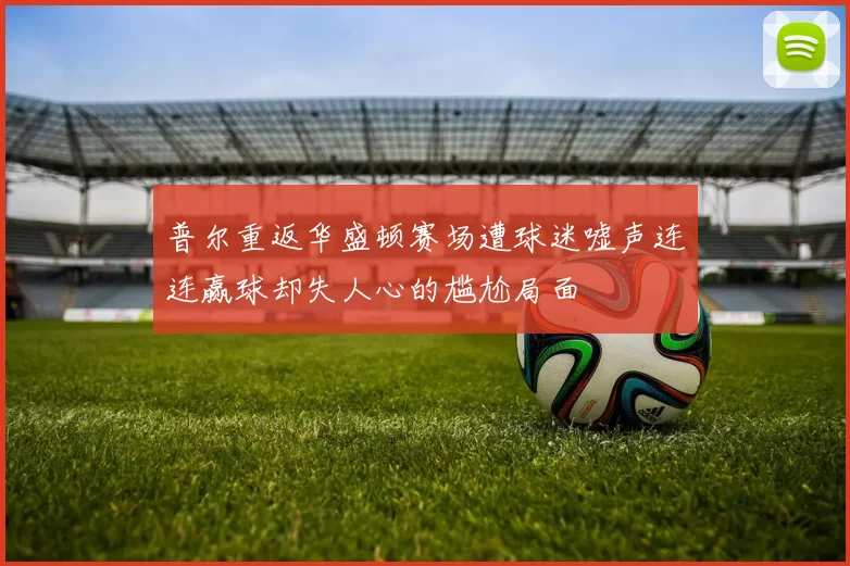 普尔重返华盛顿赛场遭球迷嘘声连连赢球却失人心的尴尬局面