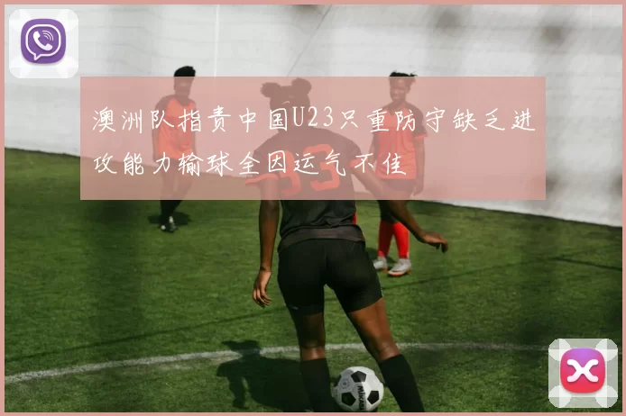 澳洲队指责中国U23只重防守缺乏进攻能力输球全因运气不佳