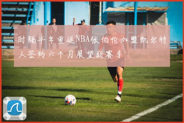 时隔半年重返NBA张伯伦加盟凯尔特人签约六个月展望新赛季